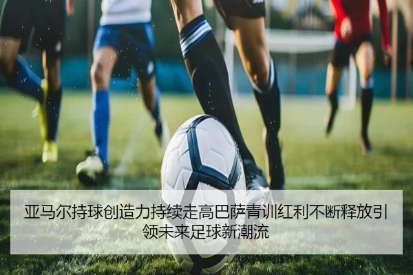 亚马尔持球创造力持续走高巴萨青训红利不断释放引领未来足球新潮流