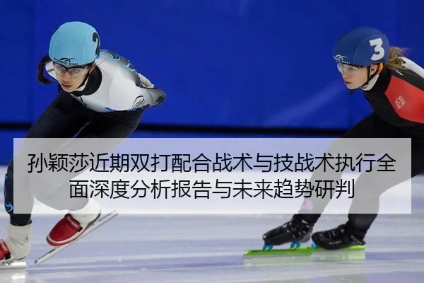 孙颖莎近期双打配合战术与技战术执行全面深度分析报告与未来趋势研判